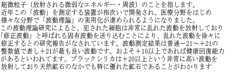 超微粒子（放射される微弱なエネルギー・周波）のことを指します。近年この「波動」を測定する装置が相次いで開発され、医療分野をはじめ様々な分野で「波動理論」の実用化が進められるようになりました。この波動理論研究によると、犯された細胞は非常に乱れた波動を放射しており「修正波動」と呼ばれる固有波動を送り込むことにより、乱れた波動を徐々に修正するとの研究報告がなされています。波動測定結果は普通－21～＋21の整数値で表し＋21が最も良い波動です。およそ＋10以上であれば健康回復能力があるといわれてます。ブラックシリカは＋20以上という非常に高い波動を放射しており天然鉱石のなかでも特に優れた鉱石であることがわかります