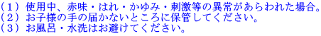 （１）使用中、赤味・はれ・かゆみ・刺激等の異常があらわれた場合。（２）お子様の手の届かないところに保管してください。（３）お風呂・水洗はお避けてください。