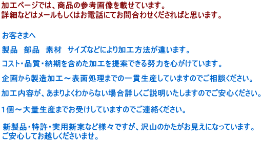加工ぺーじでは、商品の参考画像を載せています。詳細などはメールもしくはお電話にてお問合わせください。お客様へ製品部品素材サイズなどにより加工方法が違います。コスト・品質・納期を含めた加工を提案できる努力を心がけています。企画から製造加工ｈ～表面処理までの一貫生産していますのでご相談ください。。加工ないようがあまりよくわからない場合詳しくご説明いたしますのでご安心ください。１個～大量生産までお受けしています。のでご連絡ください。新製品・特許・実用新案など様々ですが沢山のかたがお見えになっています。ご安心してお越しくださいませ。