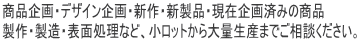 商品企画・デザイン・新製品・企画済みの商品製品製造表面処理など、小ロットから大量生産までご相談ください。