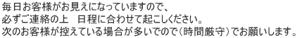 毎日お客様がお見えになっていますので、必ずご連絡の上日程をあわせておこしください。次のお客様が控えている場合が多いのでジお時間をおまもりください。