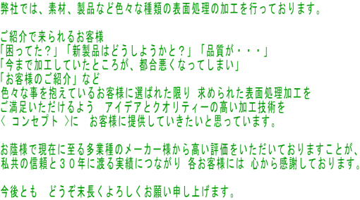 弊社では、素材、製品など色々な種類の表面処理の加工を行っております。 　 ご紹介で来られるお客様 「困ってた？」「新製品はどうしようかと？」「品質が・・・」 「今まで加工していたところが、都合悪くなってしまい」 「お客様のご紹介」など 色々な事を抱えているお客様に選ばれた限り 求められた表面処理加工を ご満足いただけるよう　アイデアとクオリティーの高い加工技術を < コンセプト >に　お客様に提供していきたいと思っています。  お蔭様で現在に至る多業種のメーカー様から高い評価をいただいておりますことが、 私共の信頼と３０年に渡る実績につながり 各お客様には 心から感謝しております。  今後とも　どうぞ末長くよろしくお願い申し上げます。